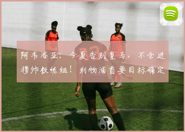 阿韦洛亚:今夏告别皇马,不会进穆帅教练组!利物浦首要目标确定