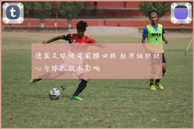 德国足球传奇前腰回顾 经典组织核心与球队战术影响