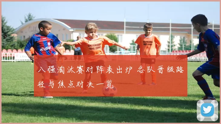 八强淘汰赛对阵表出炉 各队晋级路径与焦点对决一览