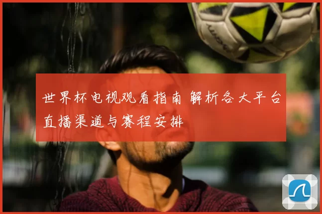 世界杯电视观看指南 解析各大平台直播渠道与赛程安排