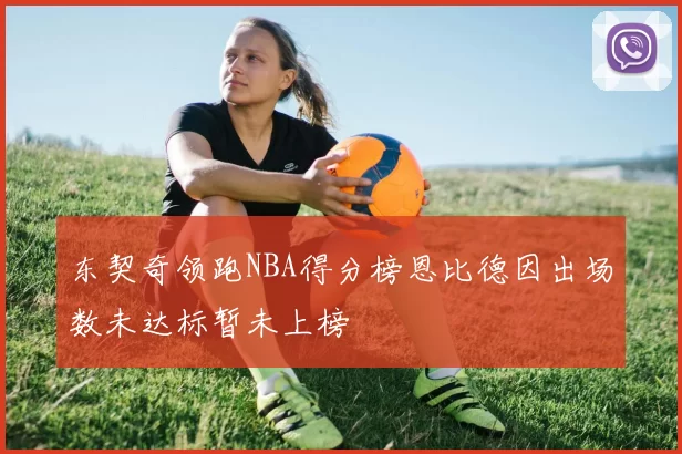 东契奇领跑NBA得分榜恩比德因出场数未达标暂未上榜