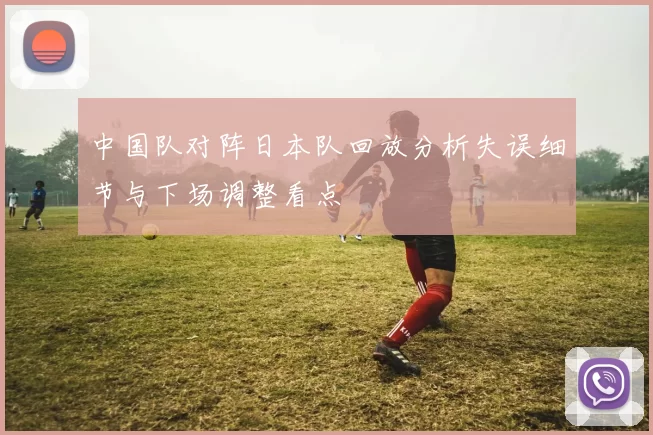 中国队对阵日本队回放分析失误细节与下场调整看点
