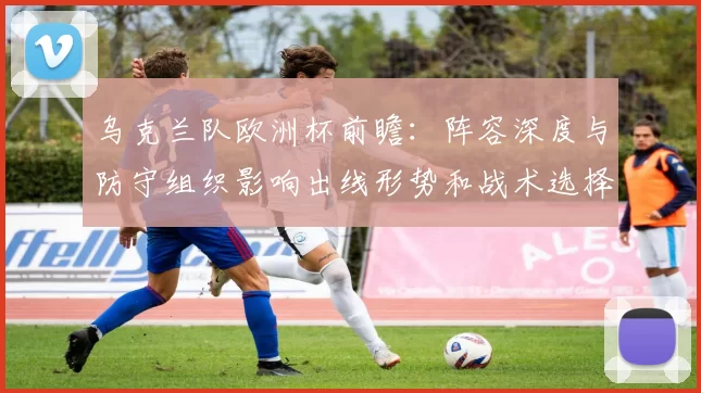 乌克兰队欧洲杯前瞻：阵容深度与防守组织影响出线形势和战术选择