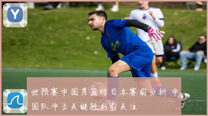 世预赛中国男篮对日本赛前分析 中国队冲击关键胜利引关注