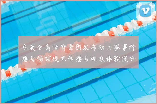 冬奥会高清背景图发布助力赛事转播与场馆视觉传播与观众体验提升解读