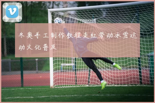 冬奥手工制作教程走红带动冰雪运动文化普及