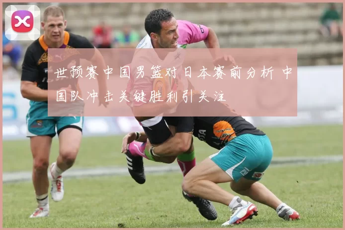 世预赛中国男篮对日本赛前分析 中国队冲击关键胜利引关注