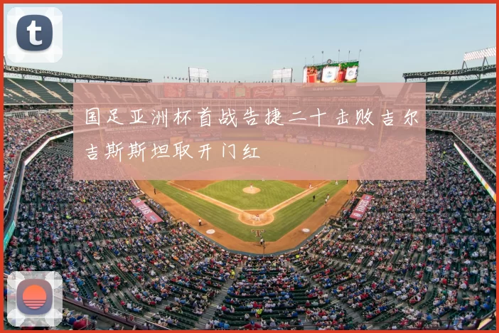 国足亚洲杯首战告捷二十击败吉尔吉斯斯坦取开门红