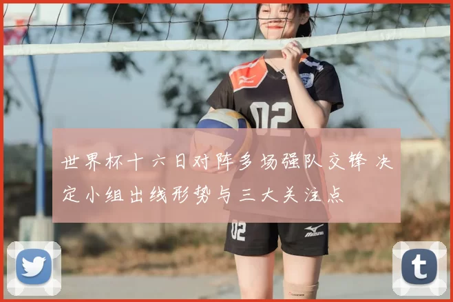 世界杯十六日对阵多场强队交锋 决定小组出线形势与三大关注点