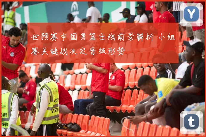 世预赛中国男篮出线前景解析 小组赛关键战决定晋级形势