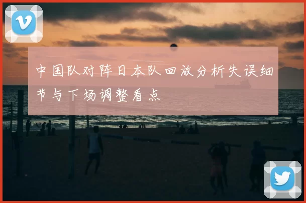 中国队对阵日本队回放分析失误细节与下场调整看点