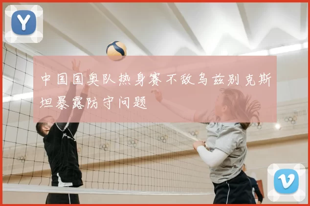 中国国奥队热身赛不敌乌兹别克斯坦暴露防守问题