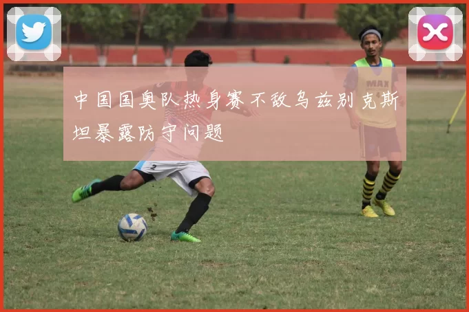 中国国奥队热身赛不敌乌兹别克斯坦暴露防守问题