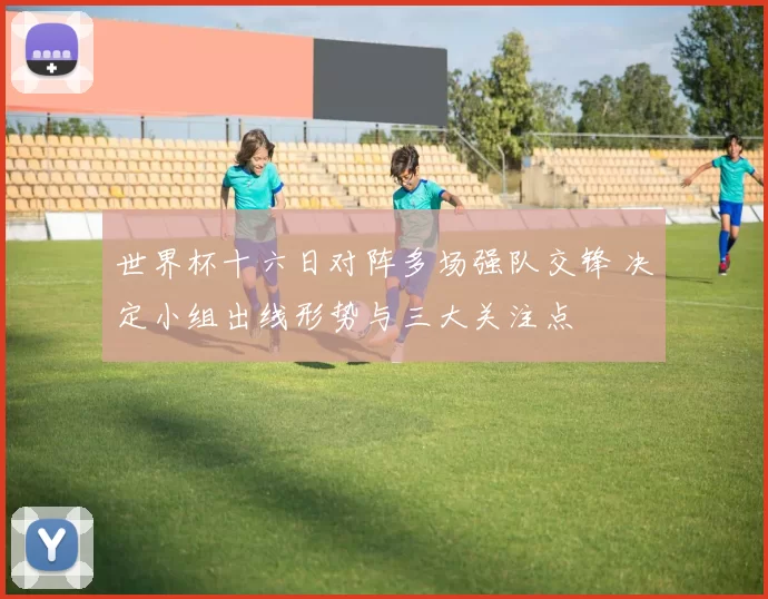 世界杯十六日对阵多场强队交锋 决定小组出线形势与三大关注点