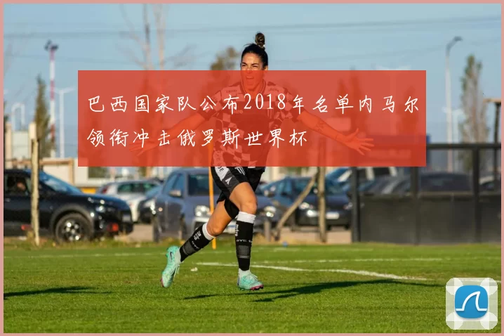 巴西国家队公布2018年名单内马尔领衔冲击俄罗斯世界杯