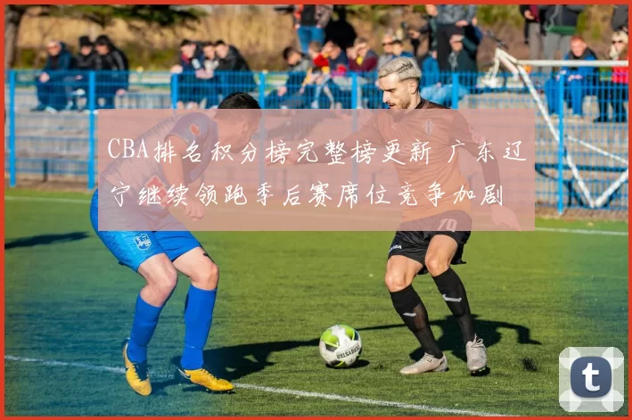 CBA排名积分榜完整榜更新 广东辽宁继续领跑季后赛席位竞争加剧