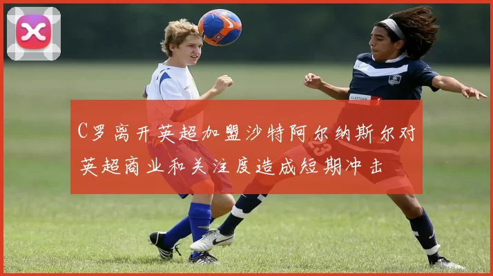 C罗离开英超加盟沙特阿尔纳斯尔对英超商业和关注度造成短期冲击