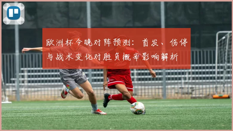 欧洲杯今晚对阵预测：首发、伤停与战术变化对胜负概率影响解析