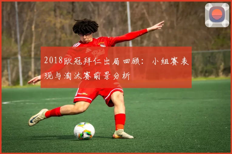 2018欧冠拜仁出局回顾：小组赛表现与淘汰赛前景分析