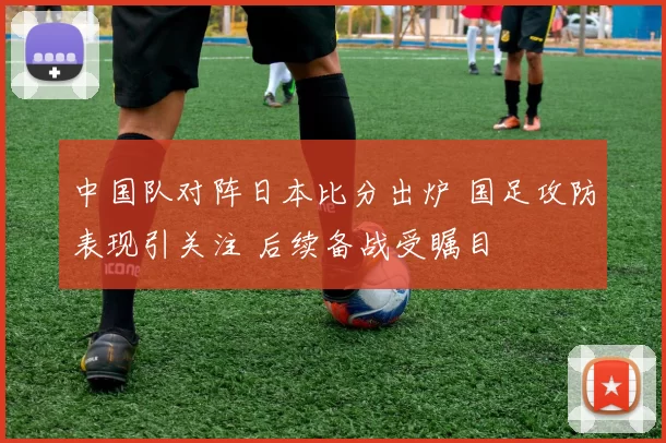 中国队对阵日本比分出炉 国足攻防表现引关注 后续备战受瞩目