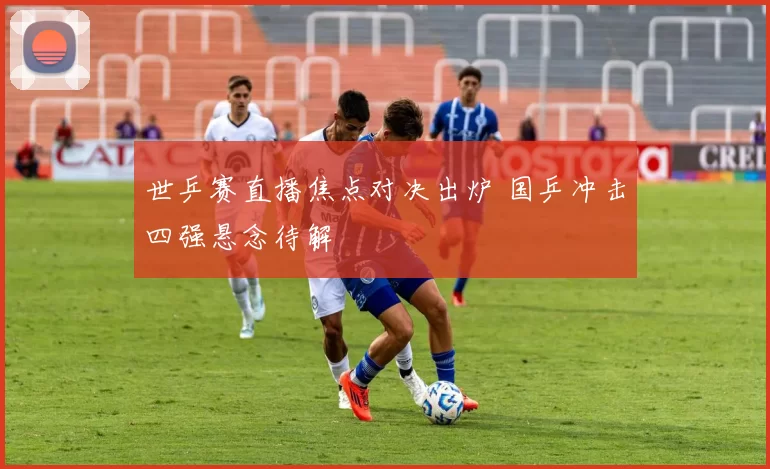 世乒赛直播焦点对决出炉 国乒冲击四强悬念待解