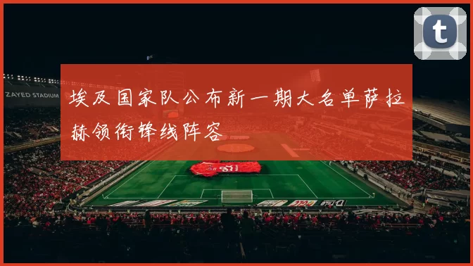 埃及国家队公布新一期大名单萨拉赫领衔锋线阵容