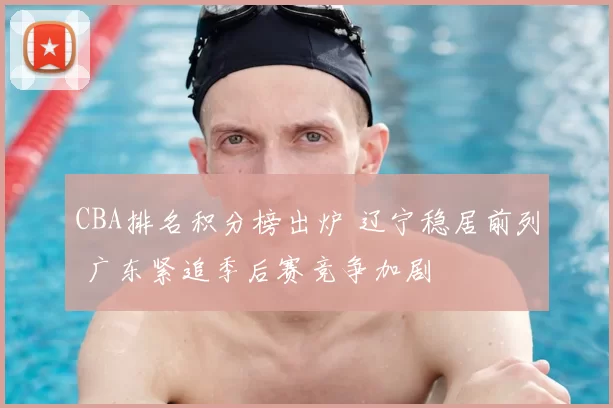 CBA排名积分榜出炉 辽宁稳居前列 广东紧追季后赛竞争加剧