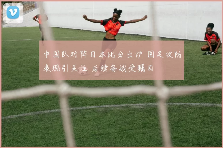 中国队对阵日本比分出炉 国足攻防表现引关注 后续备战受瞩目