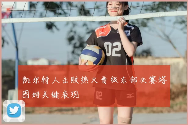 凯尔特人击败热火晋级东部决赛塔图姆关键表现