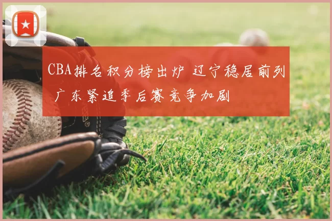 CBA排名积分榜出炉 辽宁稳居前列 广东紧追季后赛竞争加剧