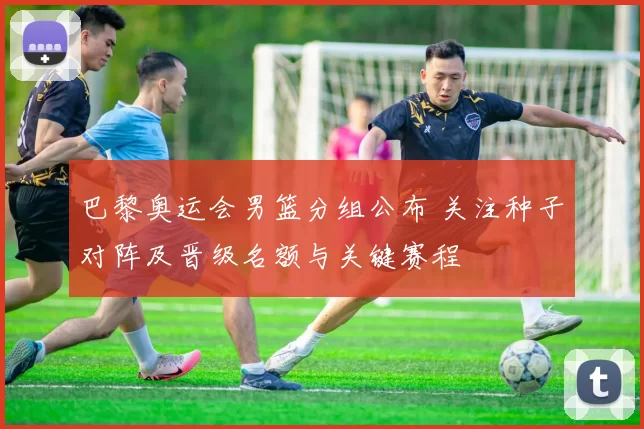 巴黎奥运会男篮分组公布 关注种子对阵及晋级名额与关键赛程