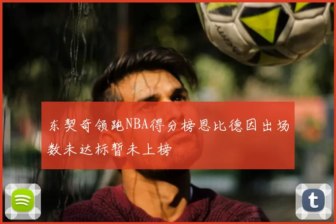 东契奇领跑NBA得分榜恩比德因出场数未达标暂未上榜