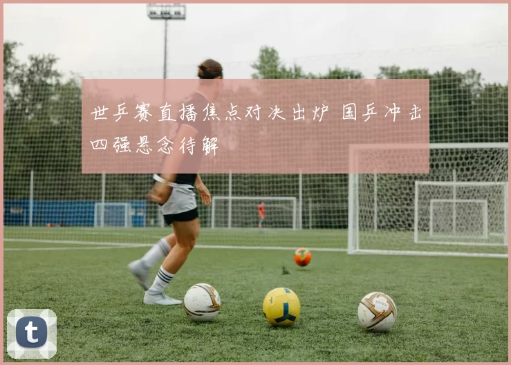 世乒赛直播焦点对决出炉 国乒冲击四强悬念待解