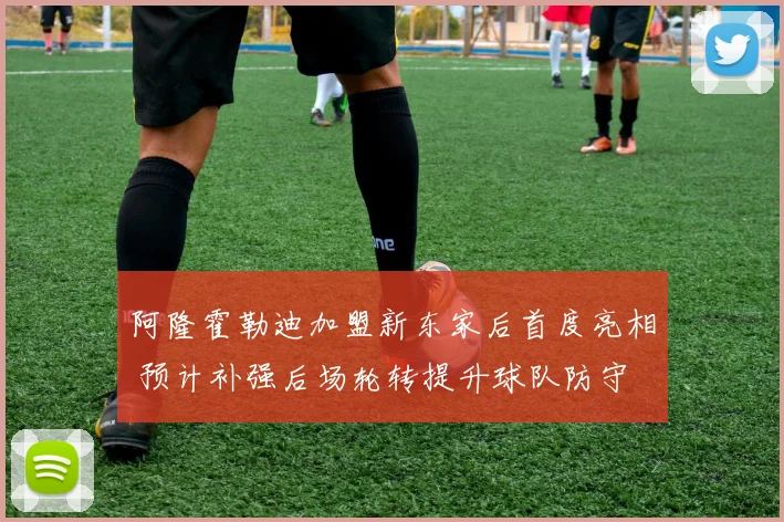 阿隆霍勒迪加盟新东家后首度亮相 预计补强后场轮转提升球队防守