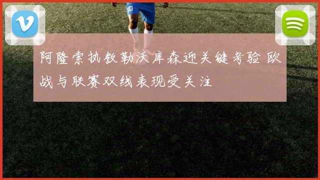 阿隆索执教勒沃库森迎关键考验 欧战与联赛双线表现受关注
