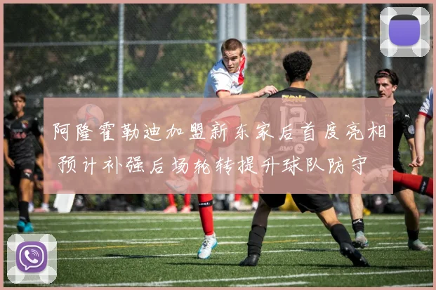 阿隆霍勒迪加盟新东家后首度亮相 预计补强后场轮转提升球队防守