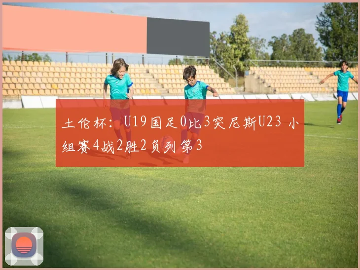 土伦杯:U19国足0比3突尼斯U23 小组赛4战2胜2负列第3